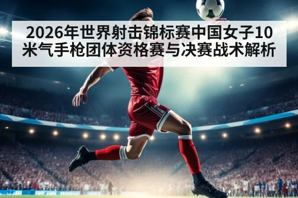 2026年世界射击锦标赛中国女子10米气手枪团体资格赛与决赛战术解析