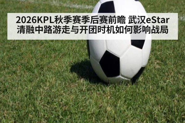 2026KPL秋季赛季后赛前瞻 武汉eStar清融中路游走与开团时机如何影响战局